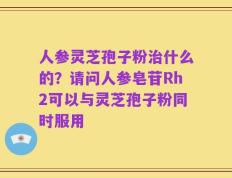 人参灵芝孢子粉治什么的？请问人参皂苷Rh2可以与灵芝孢子粉同时服用