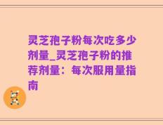 灵芝孢子粉每次吃多少剂量_灵芝孢子粉的推荐剂量：每次服用量指南