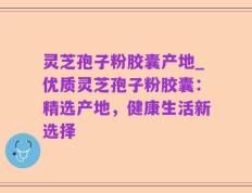灵芝孢子粉胶囊产地_优质灵芝孢子粉胶囊：精选产地，健康生活新选择