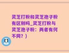 灵芝打粉和灵芝孢子粉有区别吗_灵芝打粉与灵芝孢子粉：两者有何不同？)