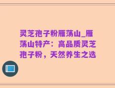 灵芝孢子粉雁荡山_雁荡山特产：高品质灵芝孢子粉，天然养生之选