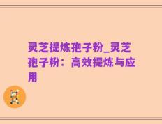 灵芝提炼孢子粉_灵芝孢子粉：高效提炼与应用