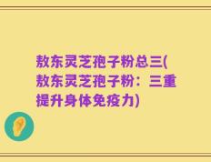 敖东灵芝孢子粉总三(敖东灵芝孢子粉：三重提升身体免疫力)
