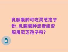 乳腺囊肿可吃灵芝孢子粉_乳腺囊肿患者能否服用灵芝孢子粉？