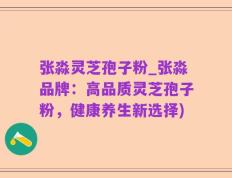 张淼灵芝孢子粉_张淼品牌：高品质灵芝孢子粉，健康养生新选择)