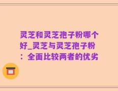 灵芝和灵芝孢子粉哪个好_灵芝与灵芝孢子粉：全面比较两者的优劣