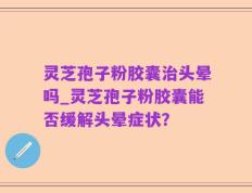 灵芝孢子粉胶囊治头晕吗_灵芝孢子粉胶囊能否缓解头晕症状？