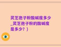 灵芝孢子粉酸碱度多少_灵芝孢子粉的酸碱度是多少？)