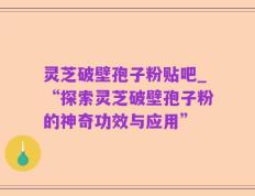 灵芝破壁孢子粉贴吧_“探索灵芝破壁孢子粉的神奇功效与应用”