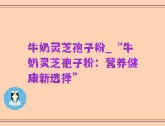 牛奶灵芝孢子粉_“牛奶灵芝孢子粉：营养健康新选择”