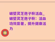 破壁灵芝孢子粉活血_破壁灵芝孢子粉：活血功效显著，提升健康活力