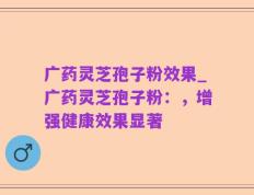 广药灵芝孢子粉效果_广药灵芝孢子粉：，增强健康效果显著
