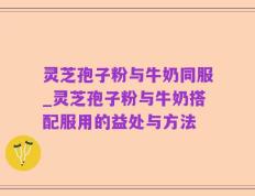 灵芝孢子粉与牛奶同服_灵芝孢子粉与牛奶搭配服用的益处与方法