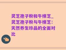 灵芝孢子粉和牛樟芝_灵芝孢子粉与牛樟芝：天然养生珍品的全面对比
