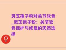 灵芝孢子粉对关节软骨_灵芝孢子粉：关节软骨保护与修复的天然选择