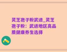灵芝孢子粉武进_灵芝孢子粉：武进地区高品质健康养生选择