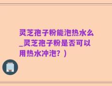 灵芝孢子粉能泡热水么_灵芝孢子粉是否可以用热水冲泡？)