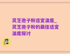 灵芝孢子粉适宜温度_灵芝孢子粉的最佳适宜温度探讨