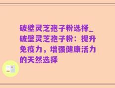 破壁灵芝孢子粉选择_破壁灵芝孢子粉：提升免疫力，增强健康活力的天然选择