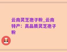 云南灵芝孢子粉_云南特产：高品质灵芝孢子粉