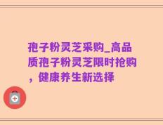 孢子粉灵芝采购_高品质孢子粉灵芝限时抢购，健康养生新选择