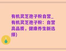 有机灵芝孢子粉自营_有机灵芝孢子粉：自营高品质，健康养生新选择)