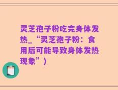 灵芝孢子粉吃完身体发热_“灵芝孢子粉：食用后可能导致身体发热现象”)