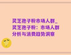灵芝孢子粉市场人群_灵芝孢子粉：市场人群分析与消费趋势洞察
