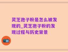 灵芝孢子粉是怎么被发现的_灵芝孢子粉的发现过程与历史背景