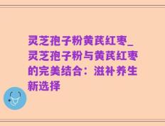 灵芝孢子粉黄芪红枣_灵芝孢子粉与黄芪红枣的完美结合：滋补养生新选择