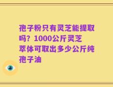 孢子粉只有灵芝能提取吗？1000公斤灵芝萃体可取出多少公斤纯孢子油