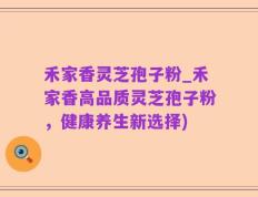 禾家香灵芝孢子粉_禾家香高品质灵芝孢子粉，健康养生新选择)