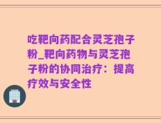 吃靶向药配合灵芝孢子粉_靶向药物与灵芝孢子粉的协同治疗：提高疗效与安全性