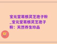 宝元堂葛根灵芝孢子粉_宝元堂葛根灵芝孢子粉：天然养生珍品
