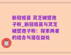 新冠疫苗 灵芝破壁孢子粉_新冠疫苗与灵芝破壁孢子粉：探索两者的结合与潜在益处