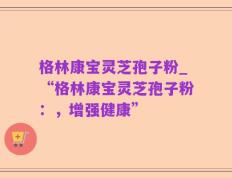 格林康宝灵芝孢子粉_“格林康宝灵芝孢子粉：，增强健康”