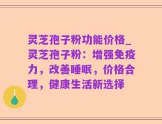 灵芝孢子粉功能价格_灵芝孢子粉：增强免疫力，改善睡眠，价格合理，健康生活新选择