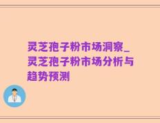 灵芝孢子粉市场洞察_灵芝孢子粉市场分析与趋势预测