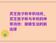 灵芝孢子粉羊奶功效_灵芝孢子粉与羊奶的神奇功效：健康生活的新选择