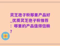 灵芝孢子粉那里产品好_优质灵芝孢子粉推荐：哪里的产品值得信赖？