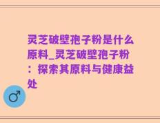 灵芝破壁孢子粉是什么原料_灵芝破壁孢子粉：探索其原料与健康益处