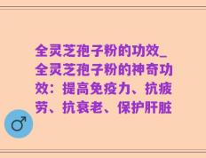 全灵芝孢子粉的功效_全灵芝孢子粉的神奇功效：提高免疫力、抗疲劳、抗衰老、保护肝脏