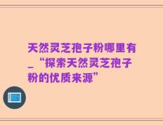 天然灵芝孢子粉哪里有_“探索天然灵芝孢子粉的优质来源”