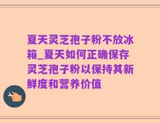 夏天灵芝孢子粉不放冰箱_夏天如何正确保存灵芝孢子粉以保持其新鲜度和营养价值