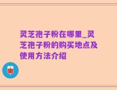 灵芝孢子粉在哪里_灵芝孢子粉的购买地点及使用方法介绍
