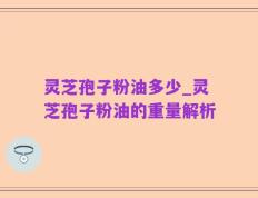 灵芝孢子粉油多少_灵芝孢子粉油的重量解析
