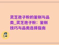 灵芝孢子粉的鉴别与品类_灵芝孢子粉：鉴别技巧与品类选择指南