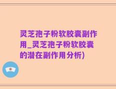 灵芝孢子粉软胶囊副作用_灵芝孢子粉软胶囊的潜在副作用分析)