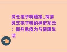 灵芝孢子粉链接_探索灵芝孢子粉的神奇功效：提升免疫力与健康生活