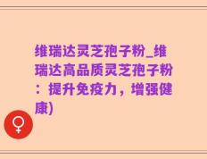 维瑞达灵芝孢子粉_维瑞达高品质灵芝孢子粉：提升免疫力，增强健康)